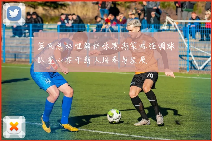 篮网总经理解析休赛期策略强调球队重心在于新人培养与发展