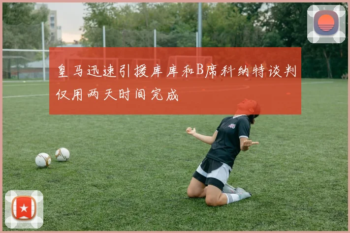 皇马迅速引援库库和B席科纳特谈判仅用两天时间完成