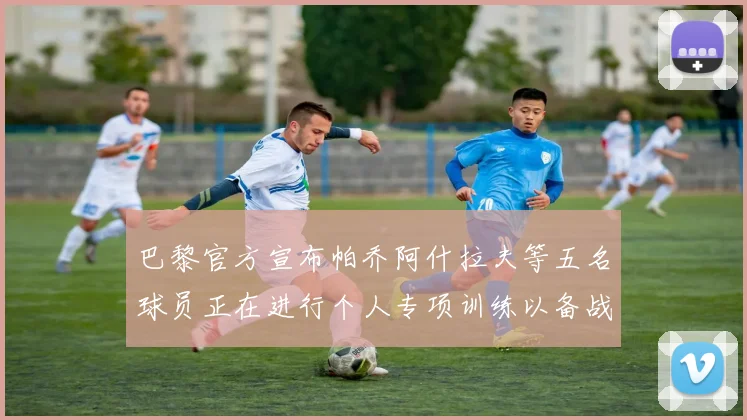 巴黎官方宣布帕乔阿什拉夫等五名球员正在进行个人专项训练以备战新赛季