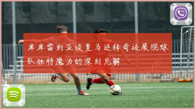 库库雷利亚谈皇马逆转奇迹展现球队独特魔力的深刻见解
