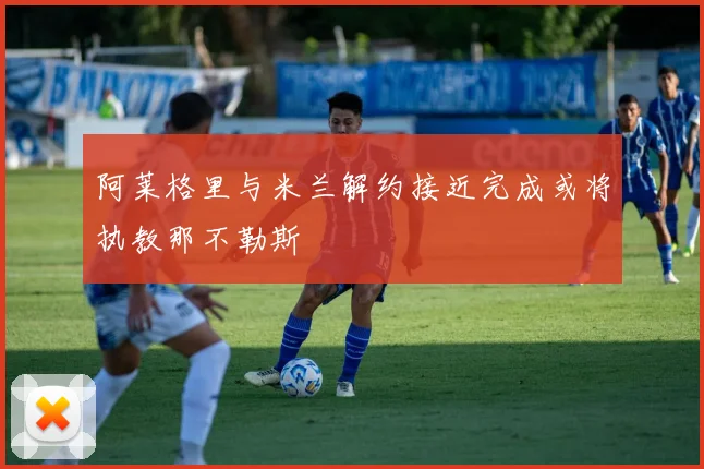 阿莱格里与米兰解约接近完成或将执教那不勒斯