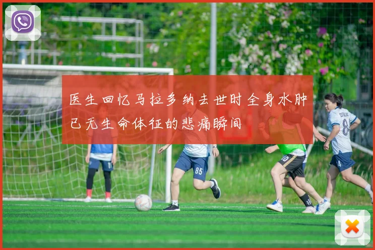 医生回忆马拉多纳去世时全身水肿已无生命体征的悲痛瞬间