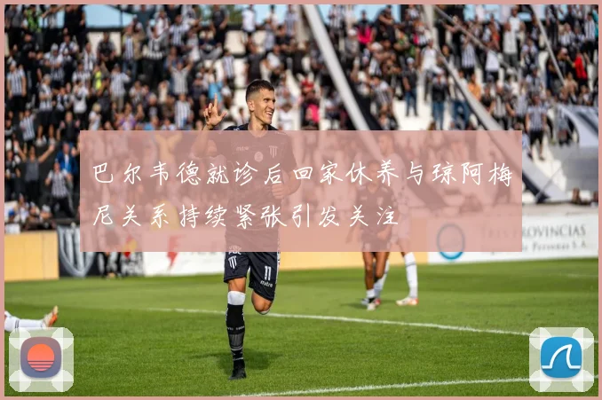 巴尔韦德就诊后回家休养与琼阿梅尼关系持续紧张引发关注