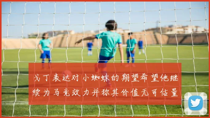 戈丁表达对小蜘蛛的期望希望他继续为马竞效力并称其价值无可估量