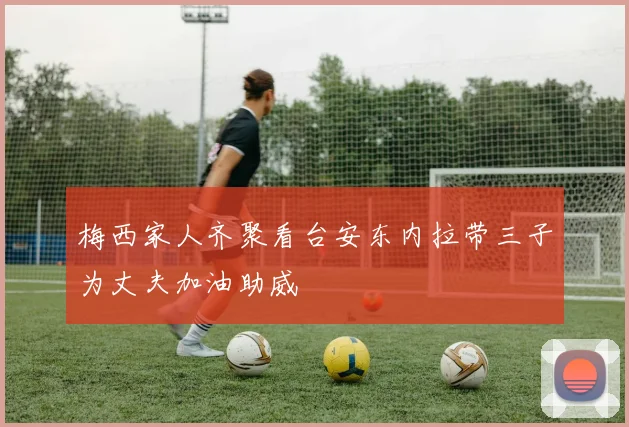 梅西家人齐聚看台安东内拉带三子为丈夫加油助威