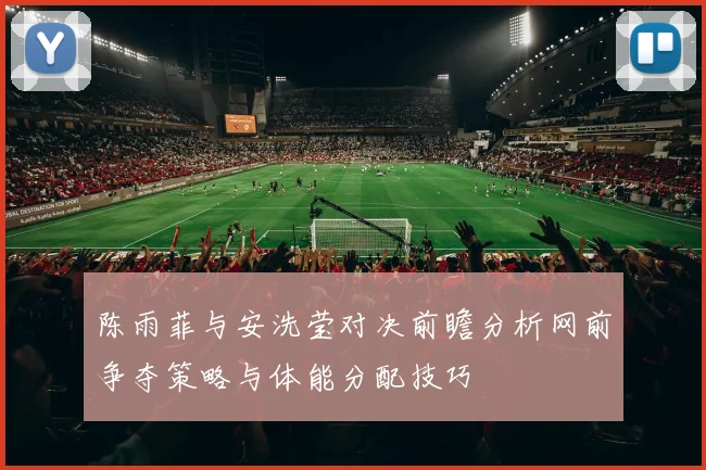 陈雨菲与安洗莹对决前瞻分析网前争夺策略与体能分配技巧