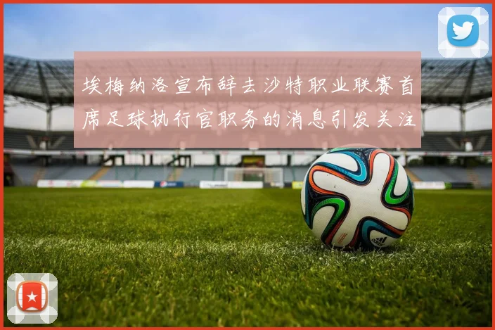 埃梅纳洛宣布辞去沙特职业联赛首席足球执行官职务的消息引发关注