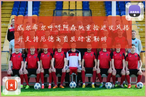 威尔希尔呼吁阿森纳重拾进攻风格并支持厄德高首发对富勒姆