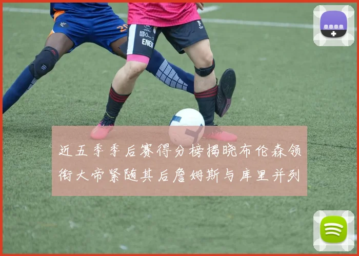 近五季季后赛得分榜揭晓布伦森领衔大帝紧随其后詹姆斯与库里并列第四