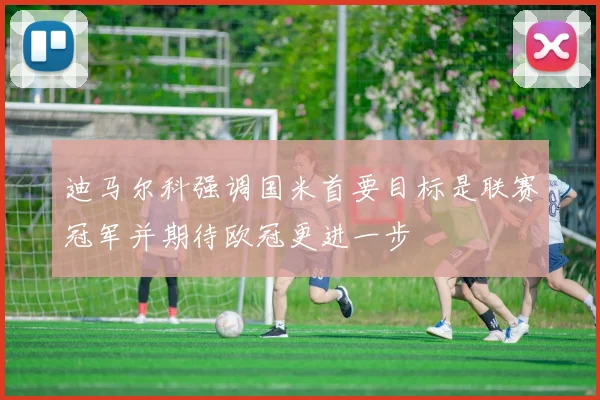 迪马尔科强调国米首要目标是联赛冠军并期待欧冠更进一步