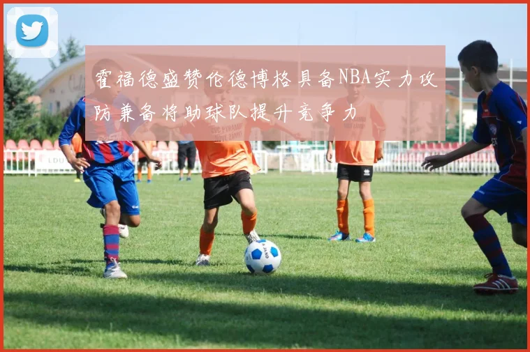 霍福德盛赞伦德博格具备NBA实力攻防兼备将助球队提升竞争力