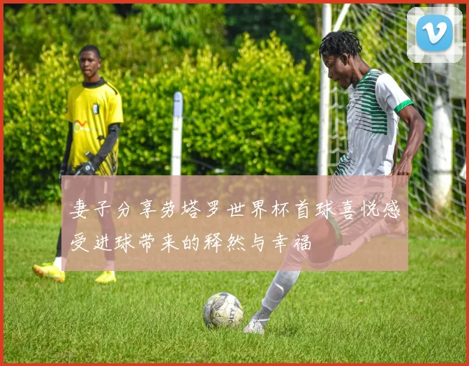 妻子分享劳塔罗世界杯首球喜悦感受进球带来的释然与幸福