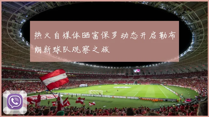 热火自媒体晒富保罗动态开启勒布朗新球队观察之旅