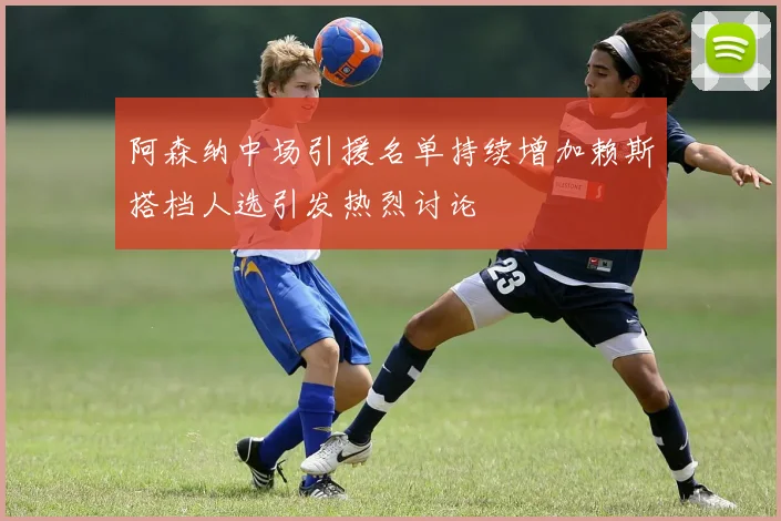 阿森纳中场引援名单持续增加赖斯搭档人选引发热烈讨论