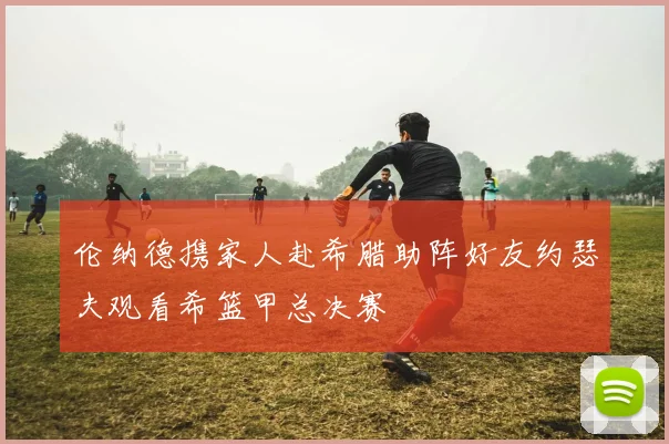 伦纳德携家人赴希腊助阵好友约瑟夫观看希篮甲总决赛