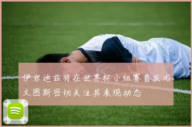 伊尔迪兹将在世界杯小组赛首发尤文图斯密切关注其表现动态