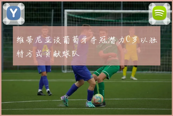 维蒂尼亚谈葡萄牙夺冠潜力C罗以独特方式贡献球队