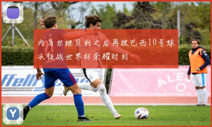 内马尔继贝利之后再披巴西10号球衣征战世界杯荣耀时刻