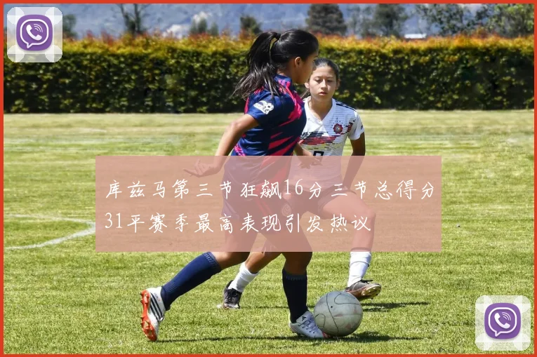 库兹马第三节狂飙16分三节总得分31平赛季最高表现引发热议