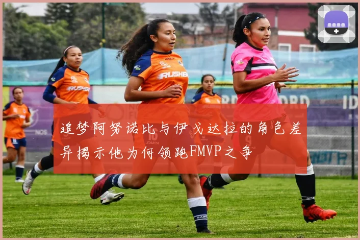 追梦阿努诺比与伊戈达拉的角色差异揭示他为何领跑FMVP之争