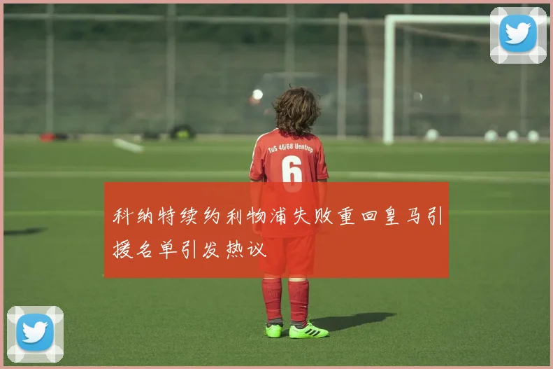 科纳特续约利物浦失败重回皇马引援名单引发热议