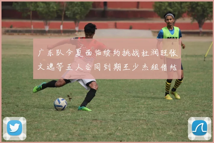 广东队今夏面临续约挑战杜润旺张文逸等五人合同到期王少杰租借结束