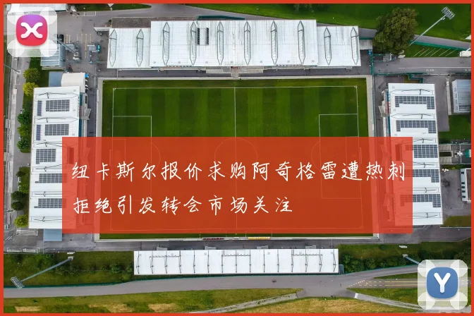 纽卡斯尔报价求购阿奇格雷遭热刺拒绝引发转会市场关注